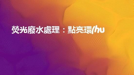 熒光廢水處理：點亮環(huán)保之路，你知道怎樣消除這一隱患嗎？